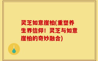 灵芝如意崖柏(重塑养生界信仰！灵芝与如意崖柏的奇妙融合)