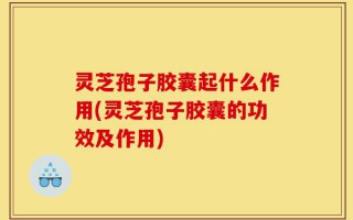 灵芝孢子胶囊起什么作用(灵芝孢子胶囊的功效及作用)