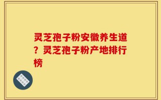 灵芝孢子粉安徽养生道？灵芝孢子粉产地排行榜