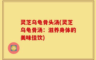 灵芝乌龟骨头汤(灵芝乌龟骨汤：滋养身体的美味佳饮)