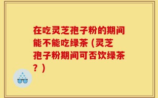 在吃灵芝孢子粉的期间能不能吃绿茶 (灵芝孢子粉期间可否饮绿茶？)