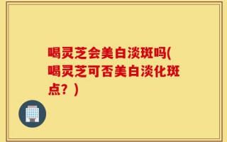 喝灵芝会美白淡斑吗(喝灵芝可否美白淡化斑点？)
