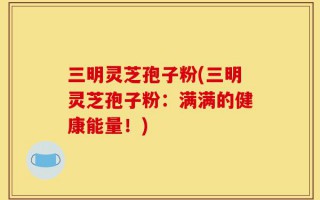 三明灵芝孢子粉(三明灵芝孢子粉：满满的健康能量！)