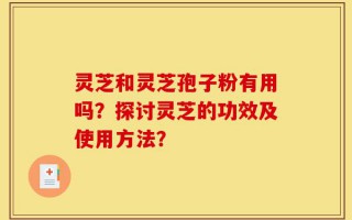 灵芝和灵芝孢子粉有用吗？探讨灵芝的功效及使用方法？