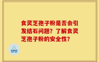 食灵芝孢子粉是否会引发结石问题？了解食灵芝孢子粉的安全性？
