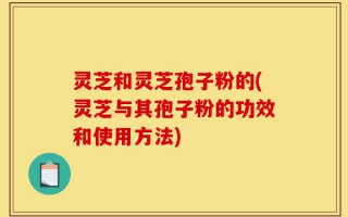 灵芝和灵芝孢子粉的(灵芝与其孢子粉的功效和使用方法)