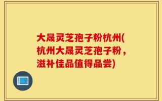 大晟灵芝孢子粉杭州(杭州大晟灵芝孢子粉，滋补佳品值得品尝)