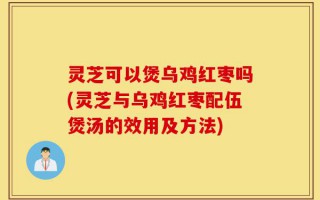 灵芝可以煲乌鸡红枣吗(灵芝与乌鸡红枣配伍煲汤的效用及方法)