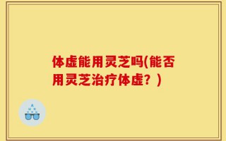 体虚能用灵芝吗(能否用灵芝治疗体虚？)
