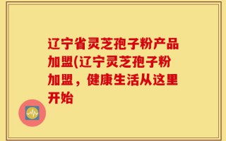 辽宁省灵芝孢子粉产品加盟(辽宁灵芝孢子粉加盟，健康生活从这里开始