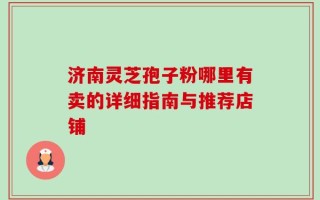 济南灵芝孢子粉哪里有卖的详细指南与推荐店铺