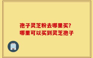 孢子灵芝粉去哪里买？哪里可以买到灵芝孢子