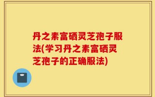丹之素富硒灵芝孢子服法(学习丹之素富硒灵芝孢子的正确服法)