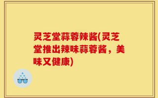 灵芝堂蒜蓉辣酱(灵芝堂推出辣味蒜蓉酱，美味又健康)
