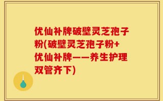 优仙补牌破壁灵芝孢子粉(破壁灵芝孢子粉+优仙补牌——养生护理双管齐下)