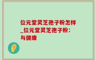 位元堂灵芝孢子粉怎样_位元堂灵芝孢子粉：与健康