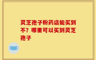 灵芝孢子粉药店能买到不？哪里可以买到灵芝孢子