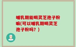 哺乳期能喝灵芝孢子粉嘛(可以哺乳期喝灵芝孢子粉吗？)