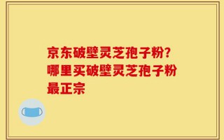 京东破壁灵芝孢子粉？哪里买破壁灵芝孢子粉最正宗