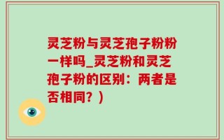 灵芝粉与灵芝孢子粉粉一样吗_灵芝粉和灵芝孢子粉的区别：两者是否相同？)