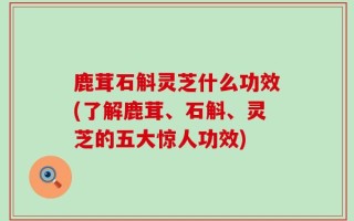 鹿茸石斛灵芝什么功效(了解鹿茸、石斛、灵芝的五大惊人功效)