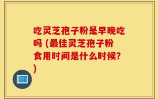 吃灵芝孢子粉是早晚吃吗 (最佳灵芝孢子粉食用时间是什么时候？)
