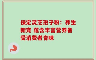 保定灵芝孢子粉：养生新宠 蕴含丰富营养备受消费者青睐