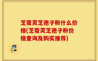芝蔻灵芝孢子粉什么价格(芝蔻灵芝孢子粉价格查询及购买推荐)