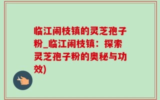 临江闹枝镇的灵芝孢子粉_临江闹枝镇：探索灵芝孢子粉的奥秘与功效)