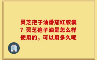 灵芝孢子油番茄红胶囊？灵芝孢子油是怎么样使用的，可以用多久呢