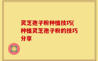 灵芝孢子粉种植技巧(种植灵芝孢子粉的技巧分享