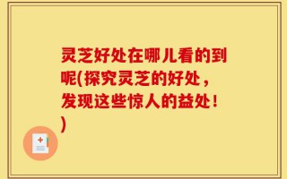 灵芝好处在哪儿看的到呢(探究灵芝的好处，发现这些惊人的益处！)