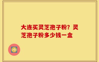 大连买灵芝孢子粉？灵芝孢子粉多少钱一盒