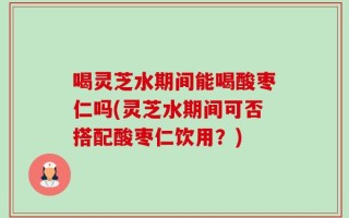 喝灵芝水期间能喝酸枣仁吗(灵芝水期间可否搭配酸枣仁饮用？)