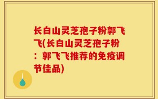 长白山灵芝孢子粉郭飞飞(长白山灵芝孢子粉：郭飞飞推荐的免疫调节佳品)