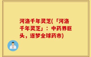 河洛千年灵芝(「河洛千年灵芝」：中药界巨头，逐梦全球药市)