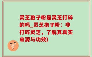灵芝孢子粉是灵芝打碎的吗_灵芝孢子粉：非打碎灵芝，了解其真实来源与功效)