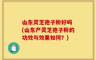 山东灵芝孢子粉好吗 (山东产灵芝孢子粉的功效与效果如何？)