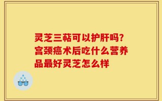 灵芝三萜可以护肝吗？宫颈癌术后吃什么营养品最好灵芝怎么样