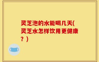 灵芝泡的水能喝几天(灵芝水怎样饮用更健康？)