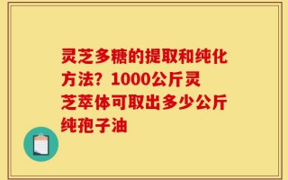 灵芝多糖的提取和纯化方法？1000公斤灵芝萃体可取出多少公斤纯孢子油