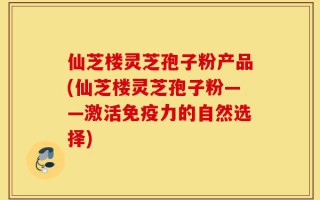 仙芝楼灵芝孢子粉产品(仙芝楼灵芝孢子粉——激活免疫力的自然选择)