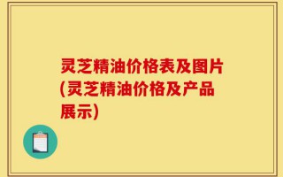 灵芝精油价格表及图片(灵芝精油价格及产品展示)