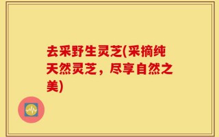 去采野生灵芝(采摘纯天然灵芝，尽享自然之美)