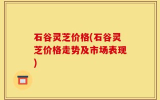 石谷灵芝价格(石谷灵芝价格走势及市场表现)
