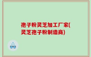 孢子粉灵芝加工厂家(灵芝孢子粉制造商)