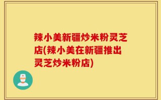 辣小美新疆炒米粉灵芝店(辣小美在新疆推出灵芝炒米粉店)