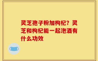 灵芝孢子粉加枸杞？灵芝和枸杞能一起泡酒有什么功效