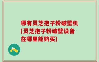 哪有灵芝孢子粉破壁机(灵芝孢子粉破壁设备在哪里能购买)