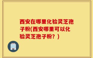 西安在哪里化验灵芝孢子粉(西安哪里可以化验灵芝孢子粉？)